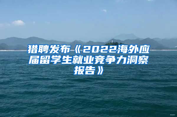猎聘发布《2022海外应届留学生就业竞争力洞察报告》