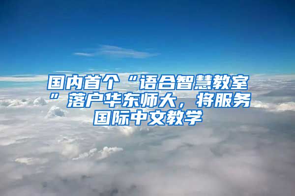国内首个“语合智慧教室”落户华东师大，将服务国际中文教学
