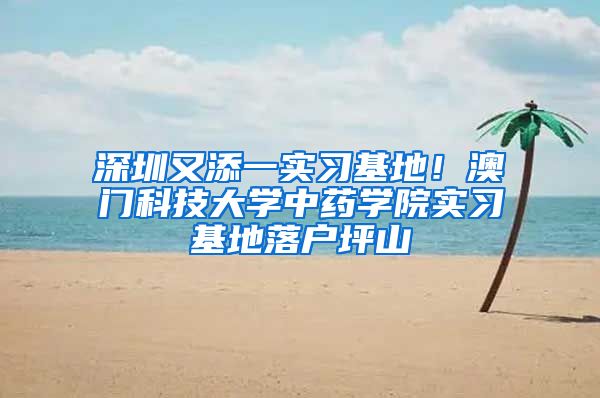 深圳又添一实习基地！澳门科技大学中药学院实习基地落户坪山