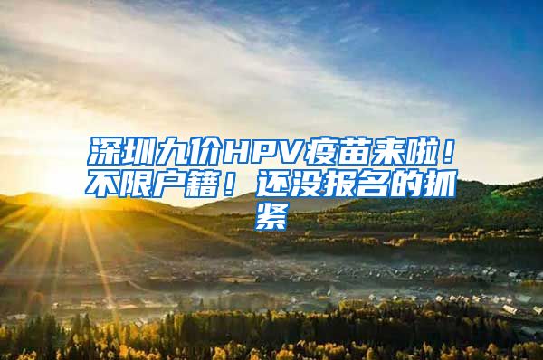 深圳九价HPV疫苗来啦！不限户籍！还没报名的抓紧