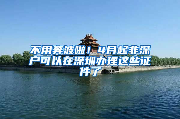 不用奔波啦！4月起非深户可以在深圳办理这些证件了