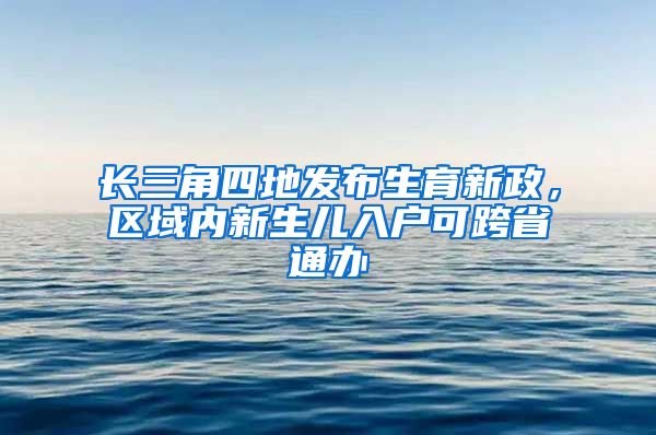 长三角四地发布生育新政，区域内新生儿入户可跨省通办