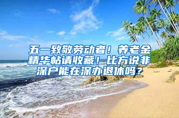 五一致敬劳动者！养老金精华帖请收藏！比方说非深户能在深办退休吗？
