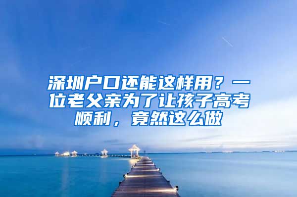 深圳户口还能这样用？一位老父亲为了让孩子高考顺利，竟然这么做