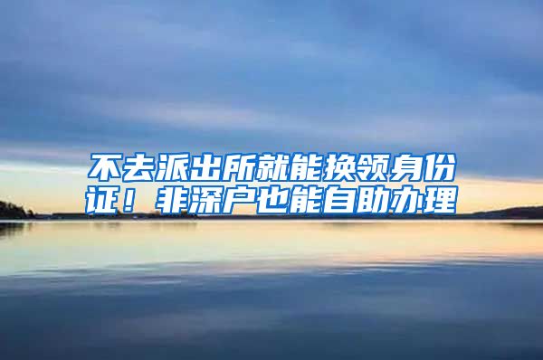 不去派出所就能换领身份证！非深户也能自助办理