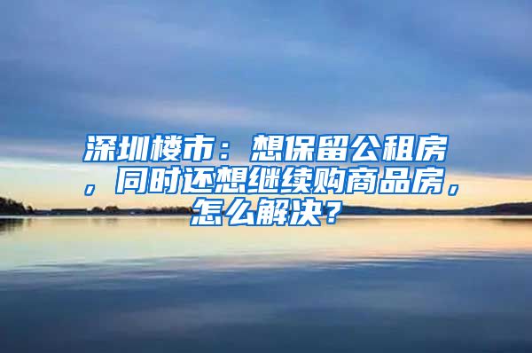 深圳楼市：想保留公租房，同时还想继续购商品房，怎么解决？
