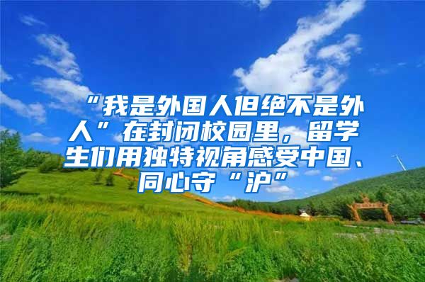 “我是外国人但绝不是外人”在封闭校园里，留学生们用独特视角感受中国、同心守“沪”