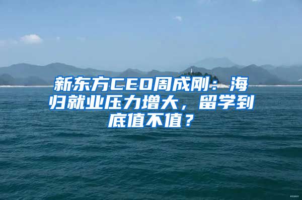 新东方CEO周成刚：海归就业压力增大，留学到底值不值？