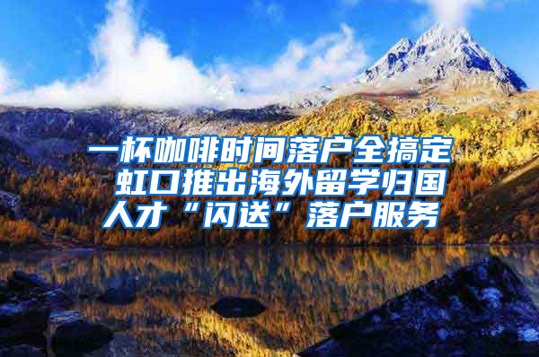 一杯咖啡时间落户全搞定 虹口推出海外留学归国人才“闪送”落户服务