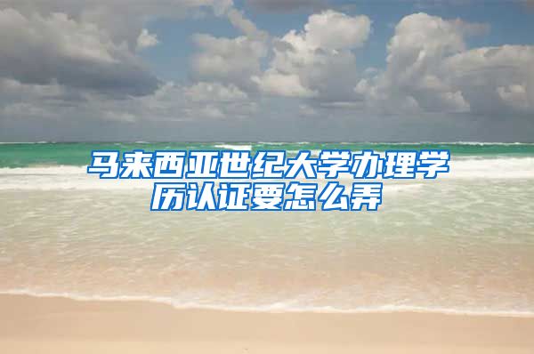 马来西亚世纪大学办理学历认证要怎么弄
