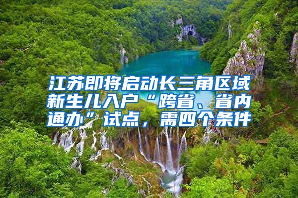 江苏即将启动长三角区域新生儿入户“跨省、省内通办”试点，需四个条件