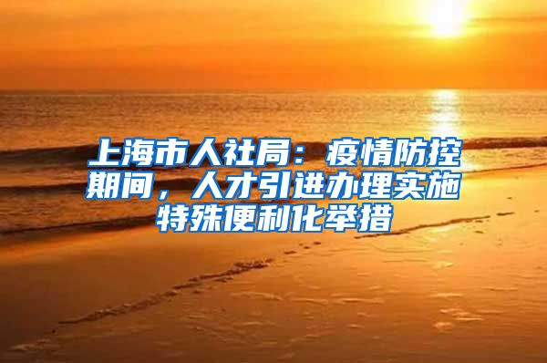 上海市人社局：疫情防控期间，人才引进办理实施特殊便利化举措