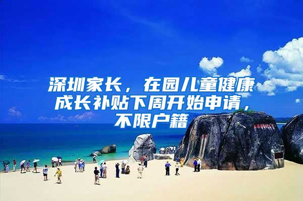 深圳家长，在园儿童健康成长补贴下周开始申请，不限户籍