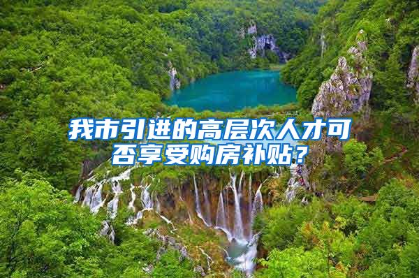 我市引进的高层次人才可否享受购房补贴？