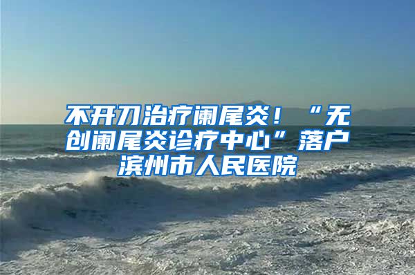 不开刀治疗阑尾炎！“无创阑尾炎诊疗中心”落户滨州市人民医院