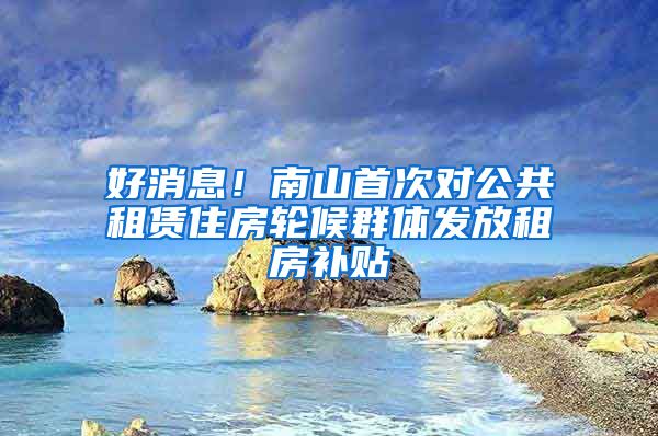 好消息！南山首次对公共租赁住房轮候群体发放租房补贴