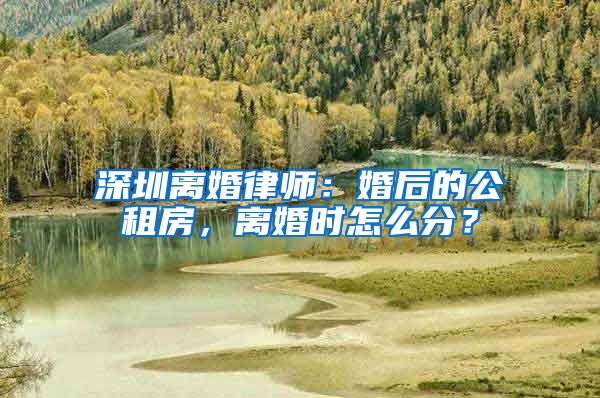 深圳离婚律师：婚后的公租房，离婚时怎么分？