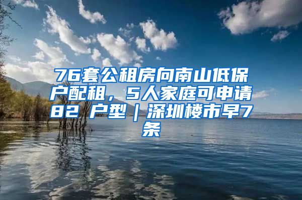 76套公租房向南山低保户配租，5人家庭可申请82㎡户型｜深圳楼市早7条