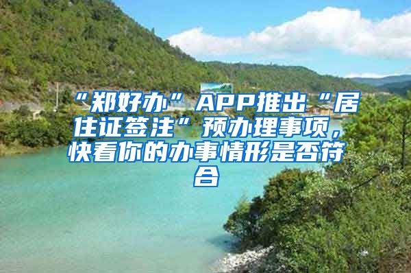 “郑好办”APP推出“居住证签注”预办理事项，快看你的办事情形是否符合