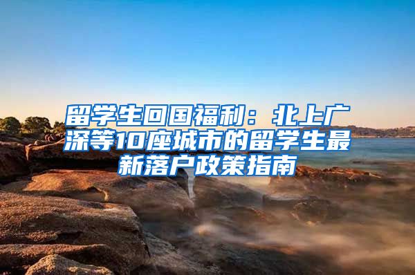 留学生回国福利：北上广深等10座城市的留学生最新落户政策指南