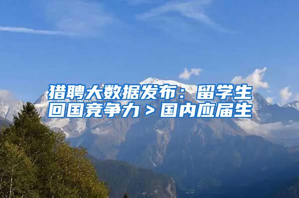 猎聘大数据发布：留学生回国竞争力＞国内应届生