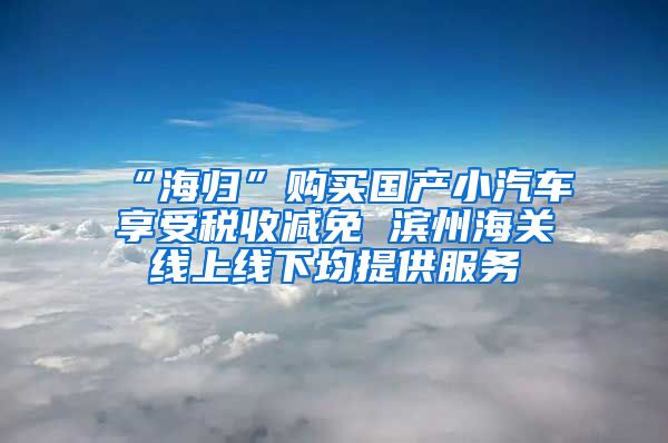 “海归”购买国产小汽车享受税收减免 滨州海关线上线下均提供服务