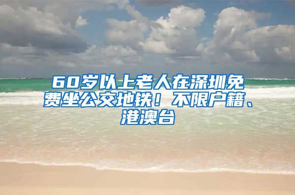 60岁以上老人在深圳免费坐公交地铁！不限户籍、港澳台