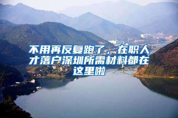 不用再反复跑了，在职人才落户深圳所需材料都在这里啦