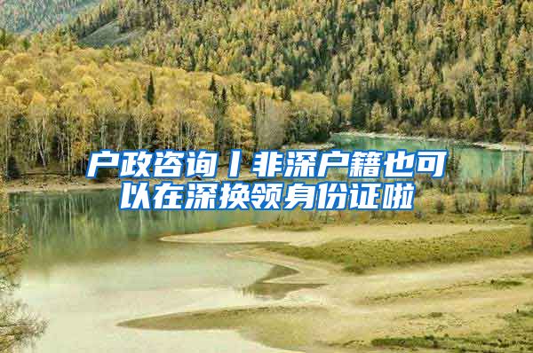 户政咨询丨非深户籍也可以在深换领身份证啦