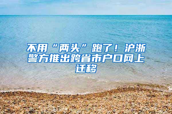 不用“两头”跑了！沪浙警方推出跨省市户口网上迁移