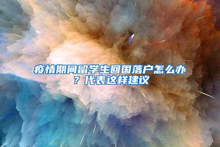 疫情期间留学生回国落户怎么办？代表这样建议