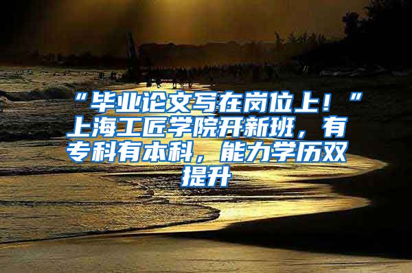 “毕业论文写在岗位上！”上海工匠学院开新班，有专科有本科，能力学历双提升