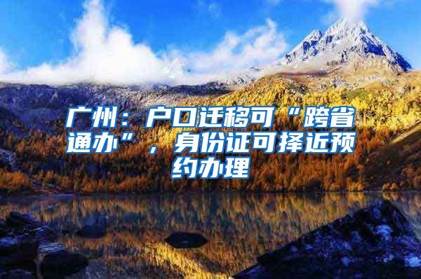 广州：户口迁移可“跨省通办”，身份证可择近预约办理