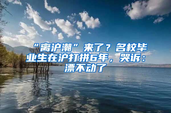 “离沪潮”来了？名校毕业生在沪打拼6年，哭诉：漂不动了