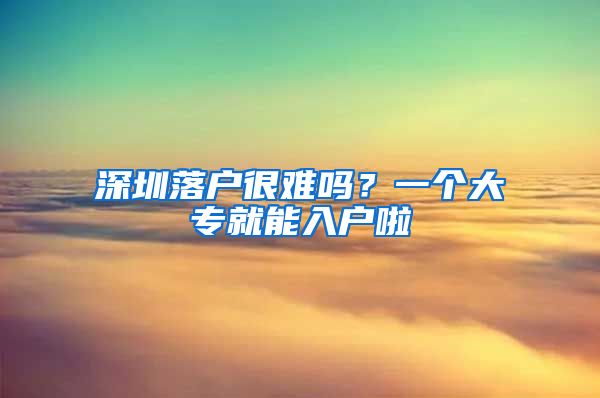 深圳落户很难吗？一个大专就能入户啦