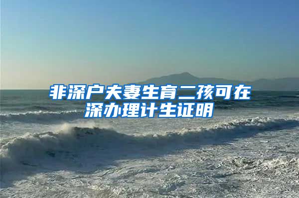 非深户夫妻生育二孩可在深办理计生证明