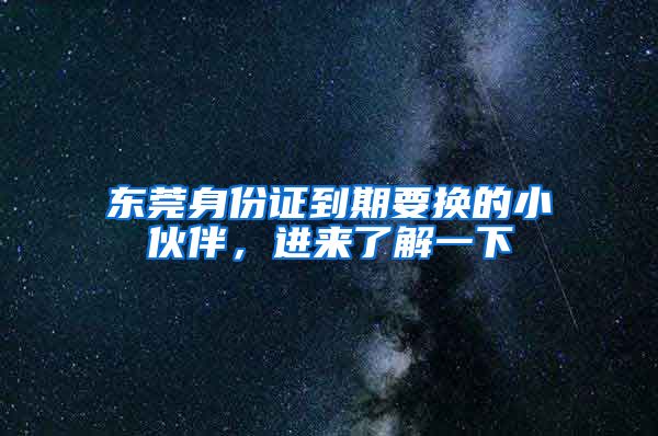 东莞身份证到期要换的小伙伴，进来了解一下