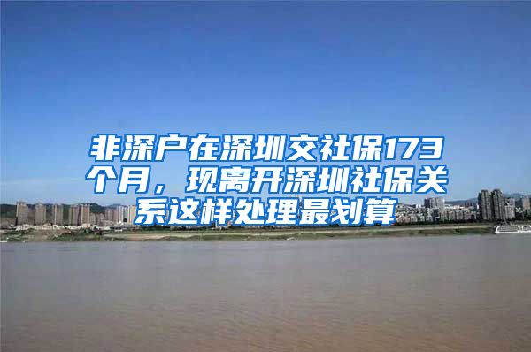 非深户在深圳交社保173个月，现离开深圳社保关系这样处理最划算