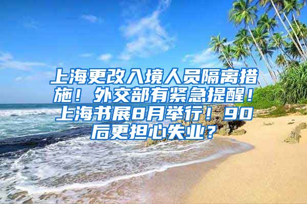 上海更改入境人员隔离措施！外交部有紧急提醒！上海书展8月举行！90后更担心失业？