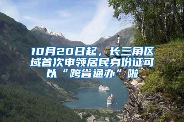 10月20日起，长三角区域首次申领居民身份证可以“跨省通办”啦