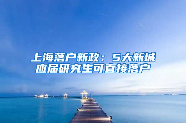 上海落户新政：5大新城应届研究生可直接落户