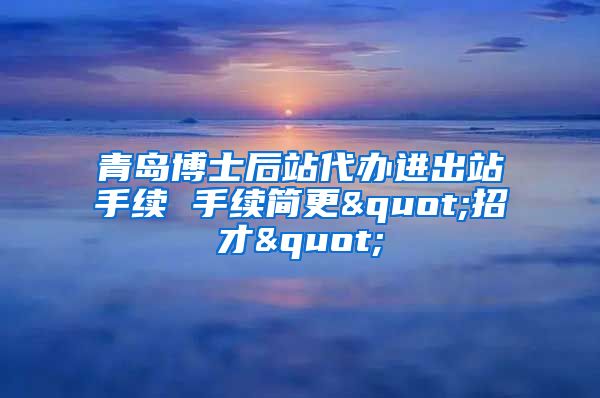 青岛博士后站代办进出站手续 手续简更"招才"