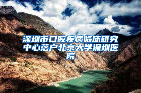 深圳市口腔疾病临床研究中心落户北京大学深圳医院