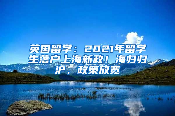 英国留学：2021年留学生落户上海新政！海归归沪，政策放宽