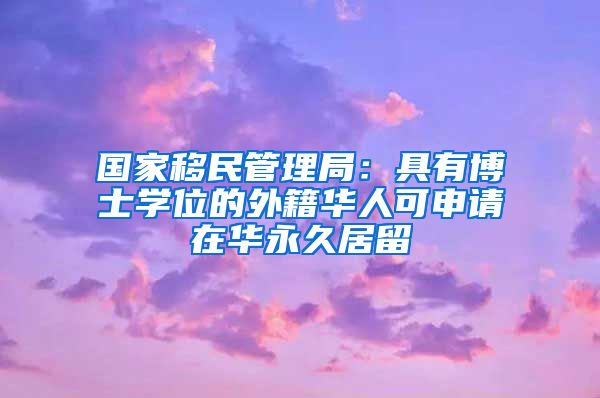 国家移民管理局：具有博士学位的外籍华人可申请在华永久居留