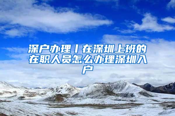 深户办理丨在深圳上班的在职人员怎么办理深圳入户