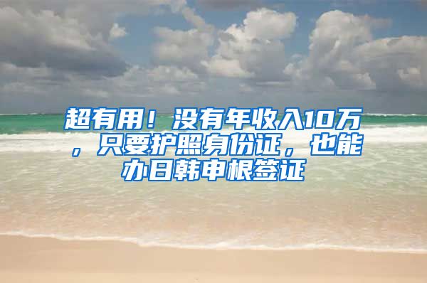超有用！没有年收入10万，只要护照身份证，也能办日韩申根签证
