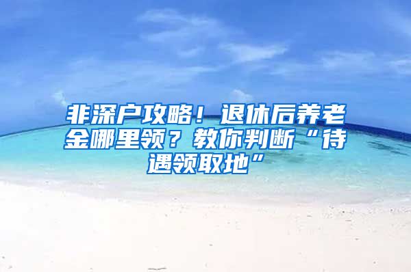 非深户攻略！退休后养老金哪里领？教你判断“待遇领取地”