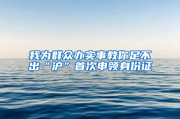 我为群众办实事教你足不出“沪”首次申领身份证