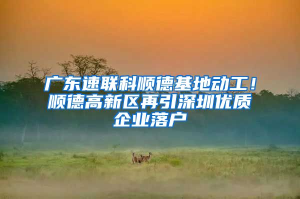 广东速联科顺德基地动工！顺德高新区再引深圳优质企业落户